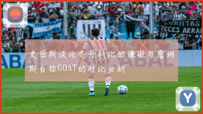 史密斯谈论乔丹科比的谦逊与詹姆斯自称GOAT的对比分析