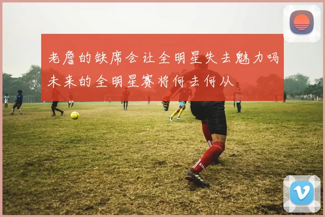 老詹的缺席会让全明星失去魅力吗未来的全明星赛将何去何从