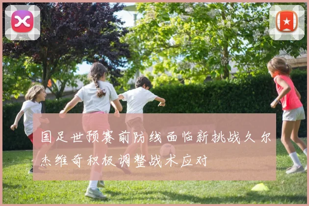 国足世预赛前防线面临新挑战久尔杰维奇积极调整战术应对