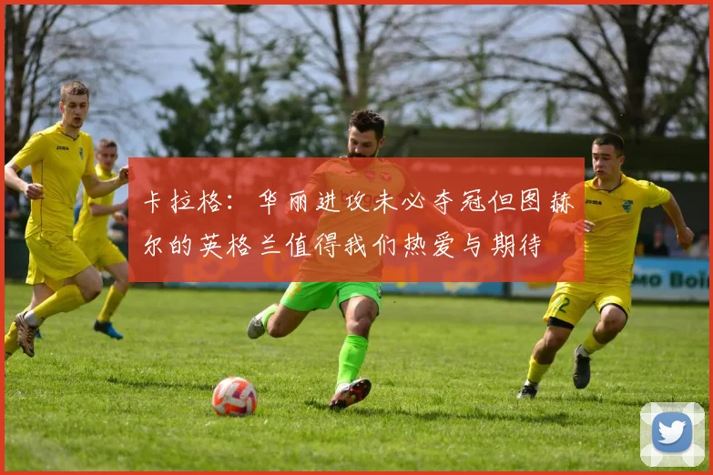 卡拉格：华丽进攻未必夺冠但图赫尔的英格兰值得我们热爱与期待