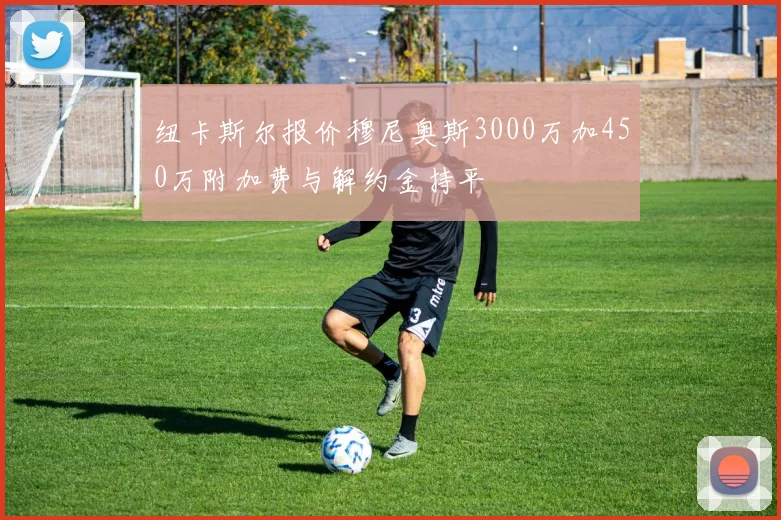 纽卡斯尔报价穆尼奥斯3000万加450万附加费与解约金持平