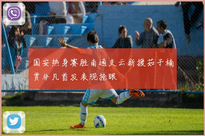 国安热身赛胜南通支云新援茹子楠贾非凡首发表现抢眼