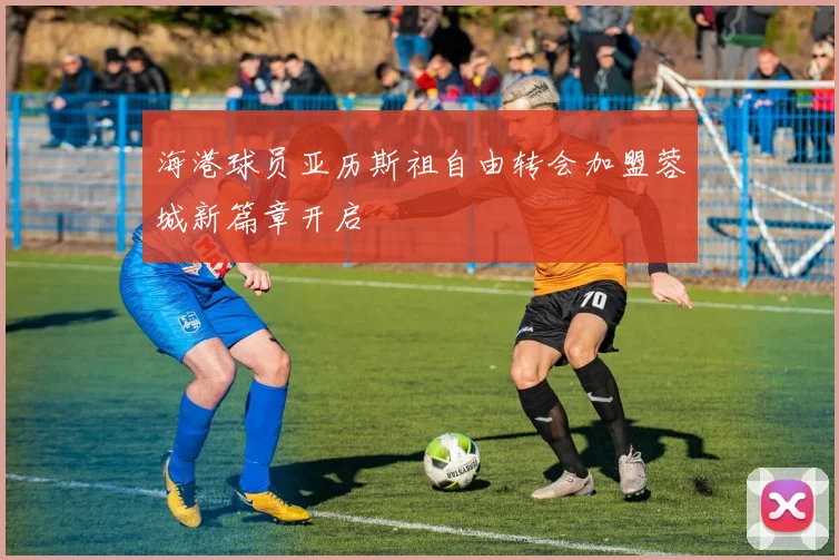 海港球员亚历斯祖自由转会加盟蓉城新篇章开启