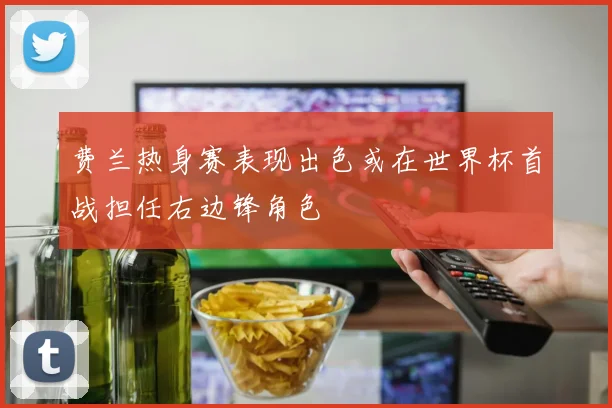 费兰热身赛表现出色或在世界杯首战担任右边锋角色