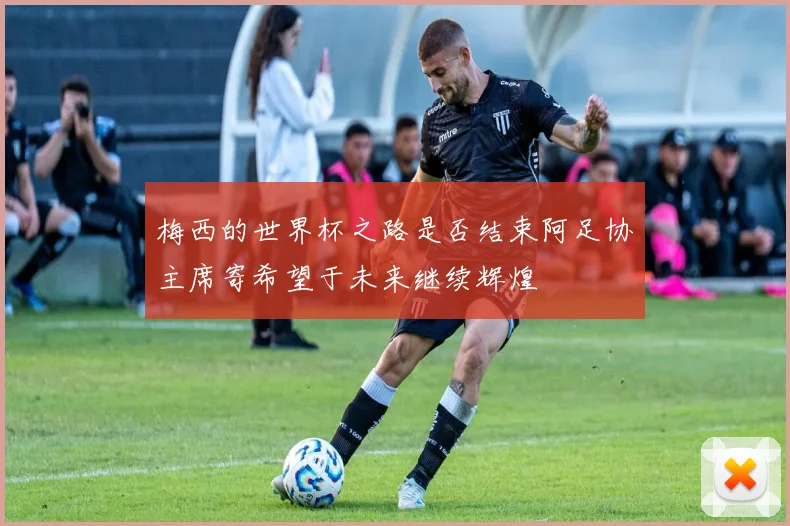 梅西的世界杯之路是否结束阿足协主席寄希望于未来继续辉煌