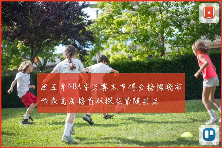 近五年NBA季后赛末节得分榜揭晓布伦森高居榜首双探花紧随其后