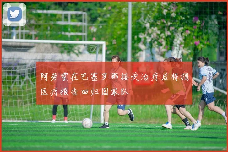 阿劳霍在巴塞罗那接受治疗后将携医疗报告回归国家队