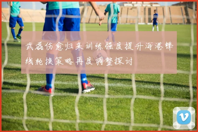 武磊伤愈归来训练强度提升海港锋线轮换策略再度调整探讨