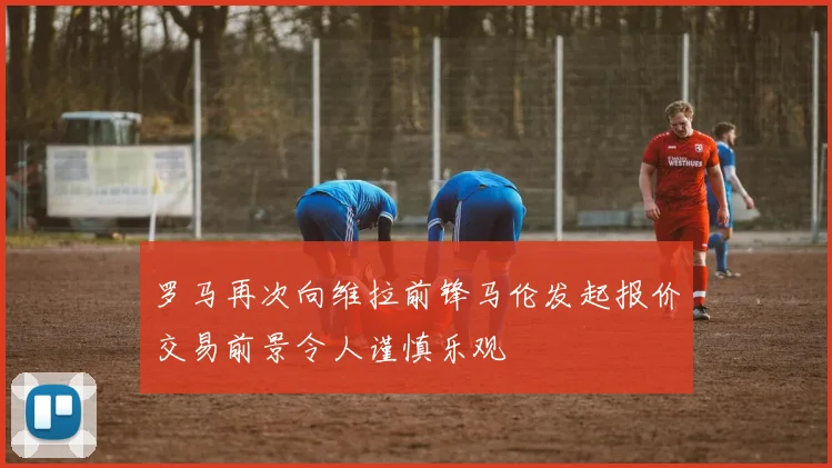 罗马再次向维拉前锋马伦发起报价交易前景令人谨慎乐观