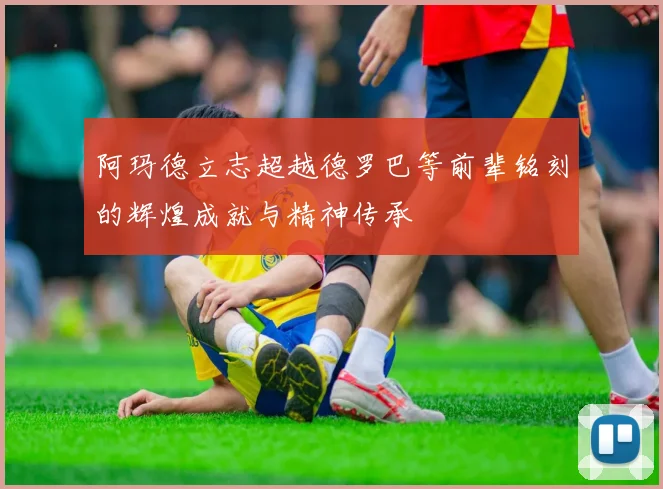 阿玛德立志超越德罗巴等前辈铭刻的辉煌成就与精神传承