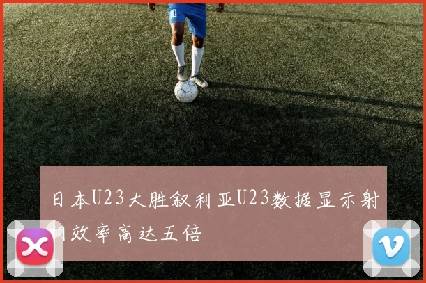 日本U23大胜叙利亚U23数据显示射门效率高达五倍