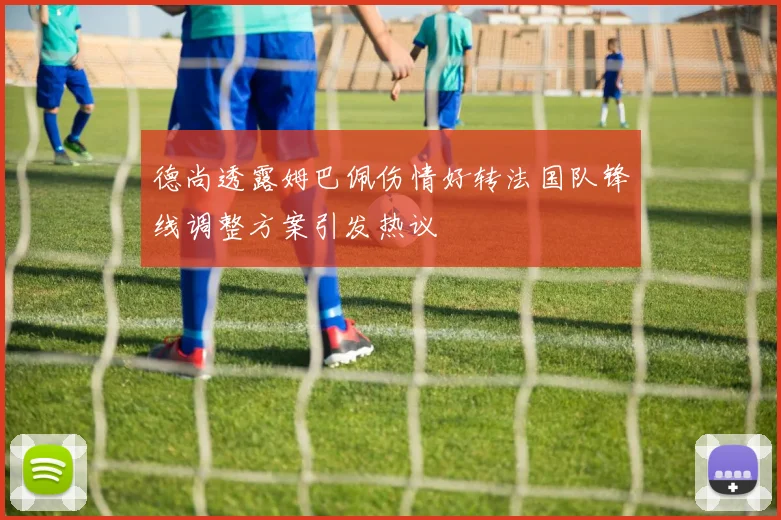 德尚透露姆巴佩伤情好转法国队锋线调整方案引发热议