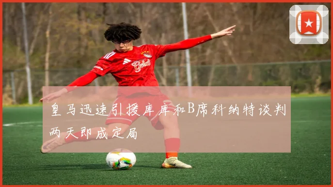 皇马迅速引援库库和B席科纳特谈判两天即成定局