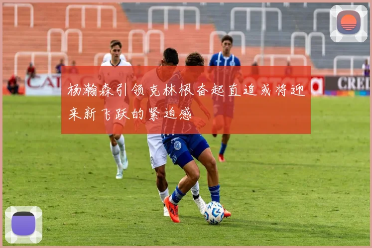 杨瀚森引领克林根奋起直追或将迎来新飞跃的紧迫感