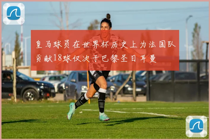 皇马球员在世界杯历史上为法国队贡献18球仅次于巴黎圣日耳曼