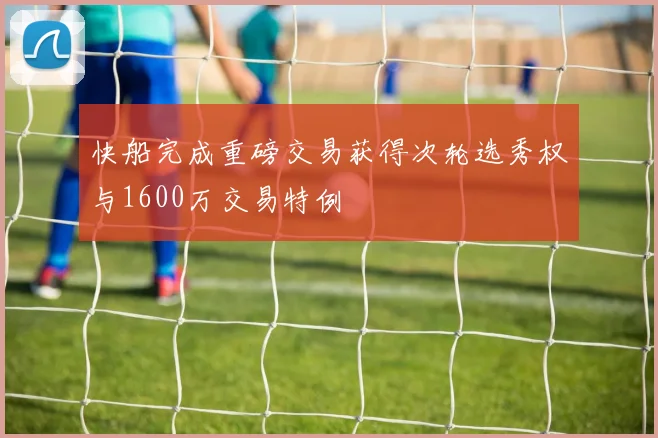 快船完成重磅交易获得次轮选秀权与1600万交易特例