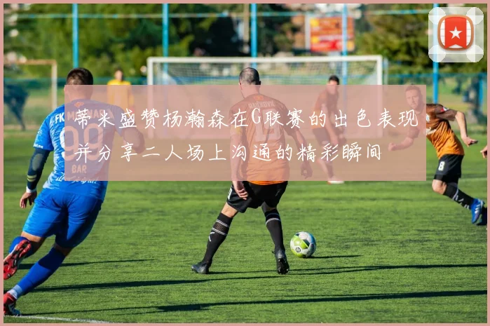 蒂米盛赞杨瀚森在G联赛的出色表现并分享二人场上沟通的精彩瞬间