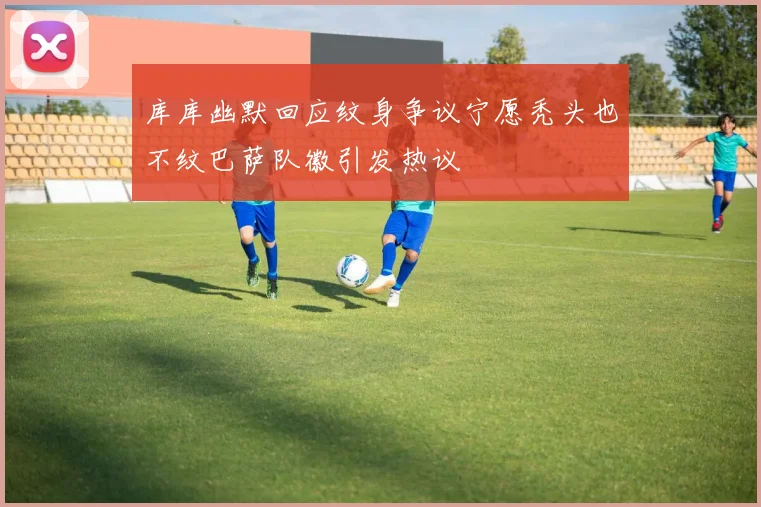 库库幽默回应纹身争议宁愿秃头也不纹巴萨队徽引发热议