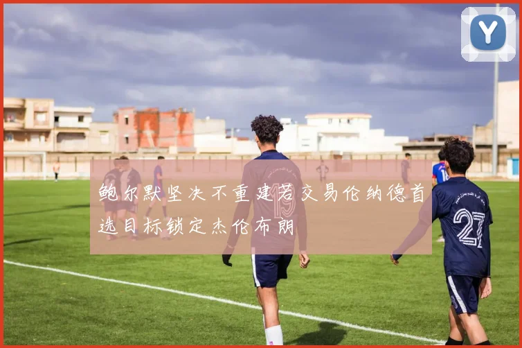 鲍尔默坚决不重建若交易伦纳德首选目标锁定杰伦布朗