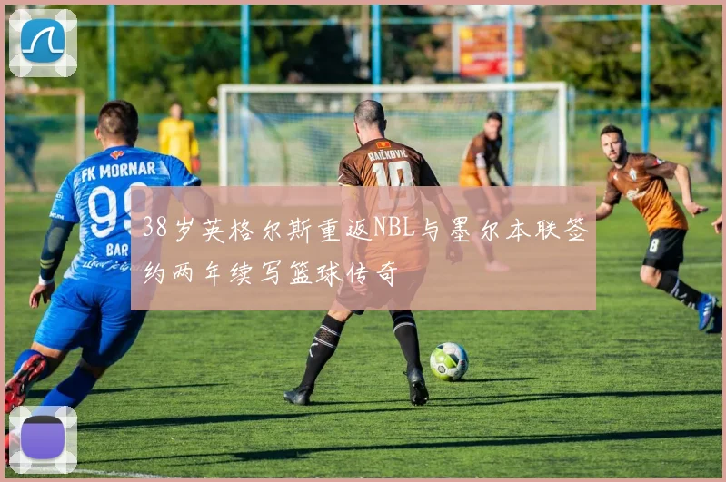 38岁英格尔斯重返NBL与墨尔本联签约两年续写篮球传奇