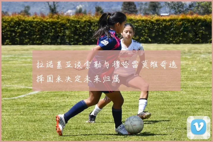 拉诺基亚谈索勒与穆哈雷莫维奇选择国米决定未来归属