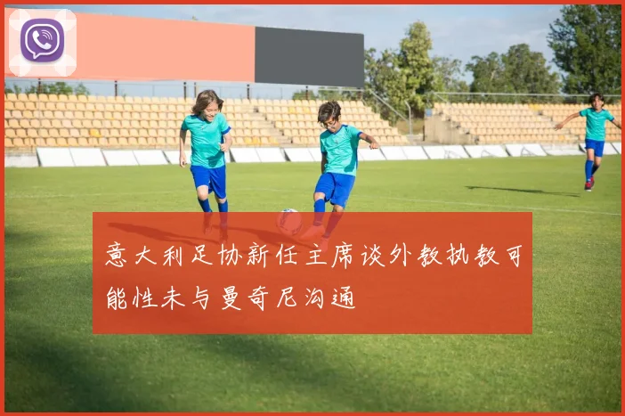 意大利足协新任主席谈外教执教可能性未与曼奇尼沟通