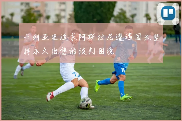 卡利亚里追求阿斯拉尼遭遇国米坚持永久出售的谈判困境