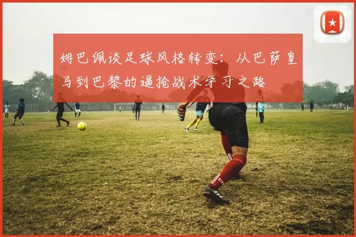 姆巴佩谈足球风格转变：从巴萨皇马到巴黎的逼抢战术学习之路