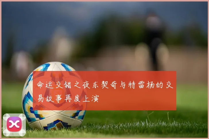 命运交错之夜东契奇与特雷杨的交易故事再度上演