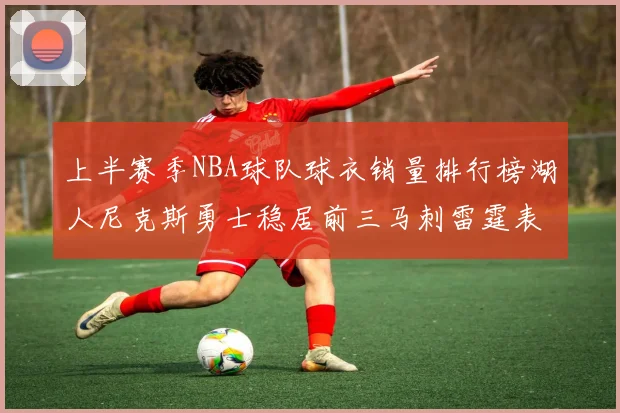 上半赛季NBA球队球衣销量排行榜湖人尼克斯勇士稳居前三马刺雷霆表现抢眼