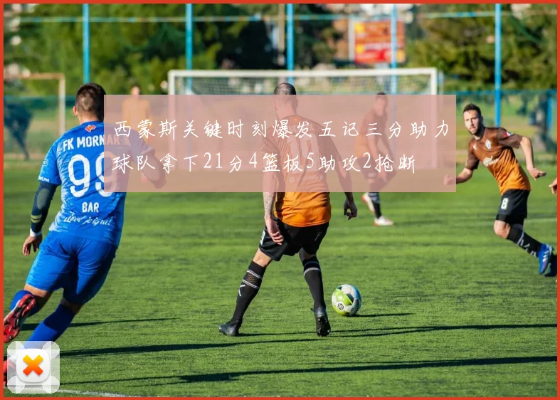 西蒙斯关键时刻爆发五记三分助力球队拿下21分4篮板5助攻2抢断
